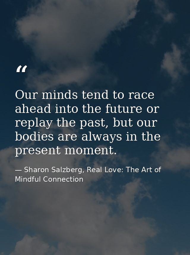 Our minds tend to race ahead into the future or replay the past, but our bodies are always in the present moment. — Sharon Salzberg, Real Love: The Art of Mindful Connection