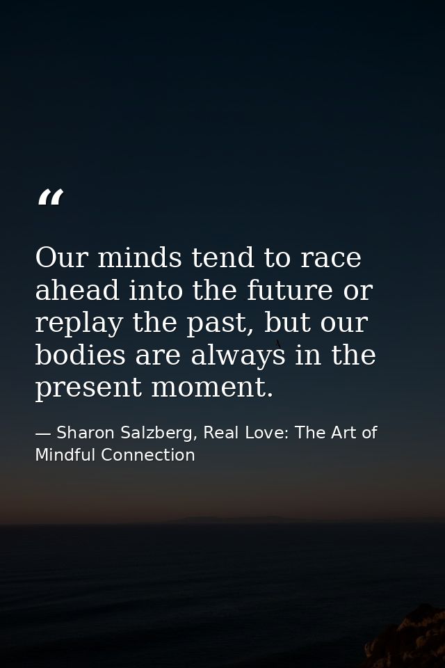 Our minds tend to race ahead into the future or replay the past, but our bodies are always in the present moment. — Sharon Salzberg, Real Love: The Art of Mindful Connection