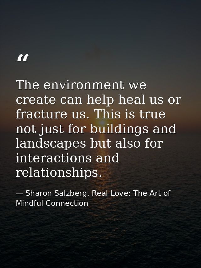 The environment we create can help heal us or fracture us. This is true not just for buildings and landscapes but also f — Sharon Salzberg, Real Love: The Art of Mindful Connection