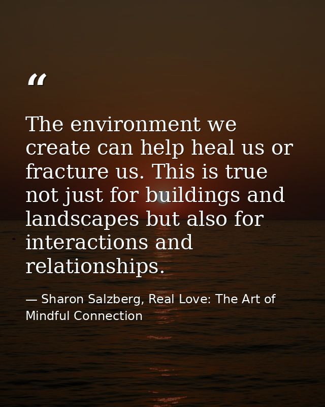 The environment we create can help heal us or fracture us. This is true not just for buildings and landscapes but also f — Sharon Salzberg, Real Love: The Art of Mindful Connection