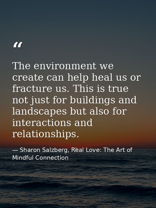 The environment we create can help heal us or fracture us. This is true not just for buildings and landscapes but also f — Sharon Salzberg, Real Love: The Art of Mindful Connection