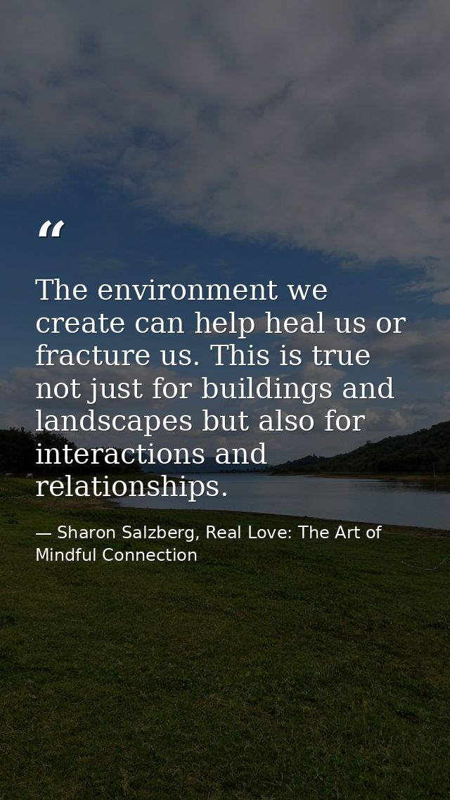 The environment we create can help heal us or fracture us. This is true not just for buildings and landscapes but also f — Sharon Salzberg, Real Love: The Art of Mindful Connection