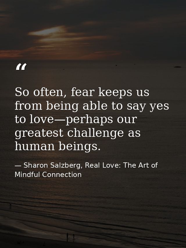 So often, fear keeps us from being able to say yes to love—perhaps our greatest challenge as human beings. — Sharon Salzberg, Real Love: The Art of Mindful Connection