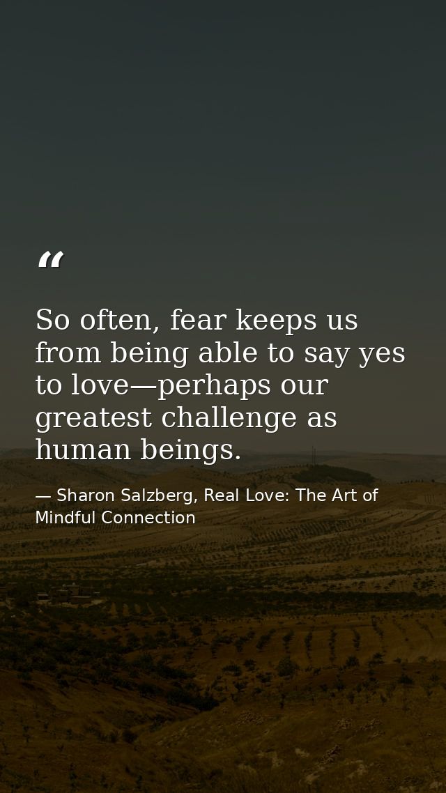 So often, fear keeps us from being able to say yes to love—perhaps our greatest challenge as human beings. — Sharon Salzberg, Real Love: The Art of Mindful Connection
