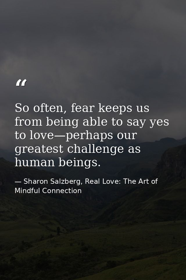 So often, fear keeps us from being able to say yes to love—perhaps our greatest challenge as human beings. — Sharon Salzberg, Real Love: The Art of Mindful Connection