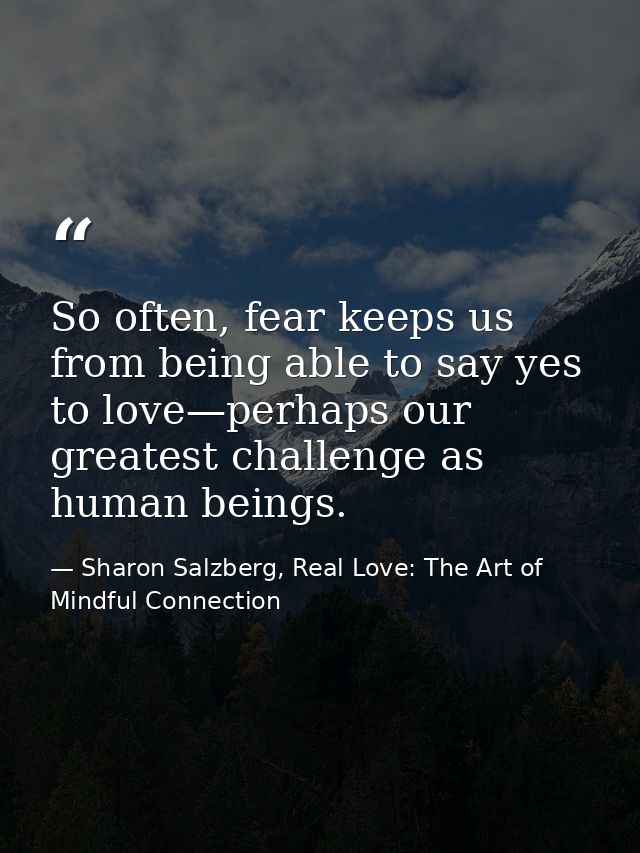 So often, fear keeps us from being able to say yes to love—perhaps our greatest challenge as human beings. — Sharon Salzberg, Real Love: The Art of Mindful Connection