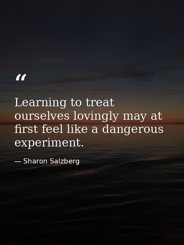 Learning to treat ourselves lovingly may at first feel like a dangerous experiment. — Sharon Salzberg