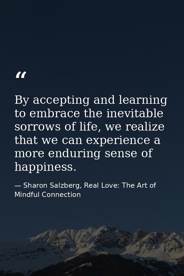 By accepting and learning to embrace the inevitable sorrows of life, we realize that we can experience a more enduring s — Sharon Salzberg, Real Love: The Art of Mindful Connection