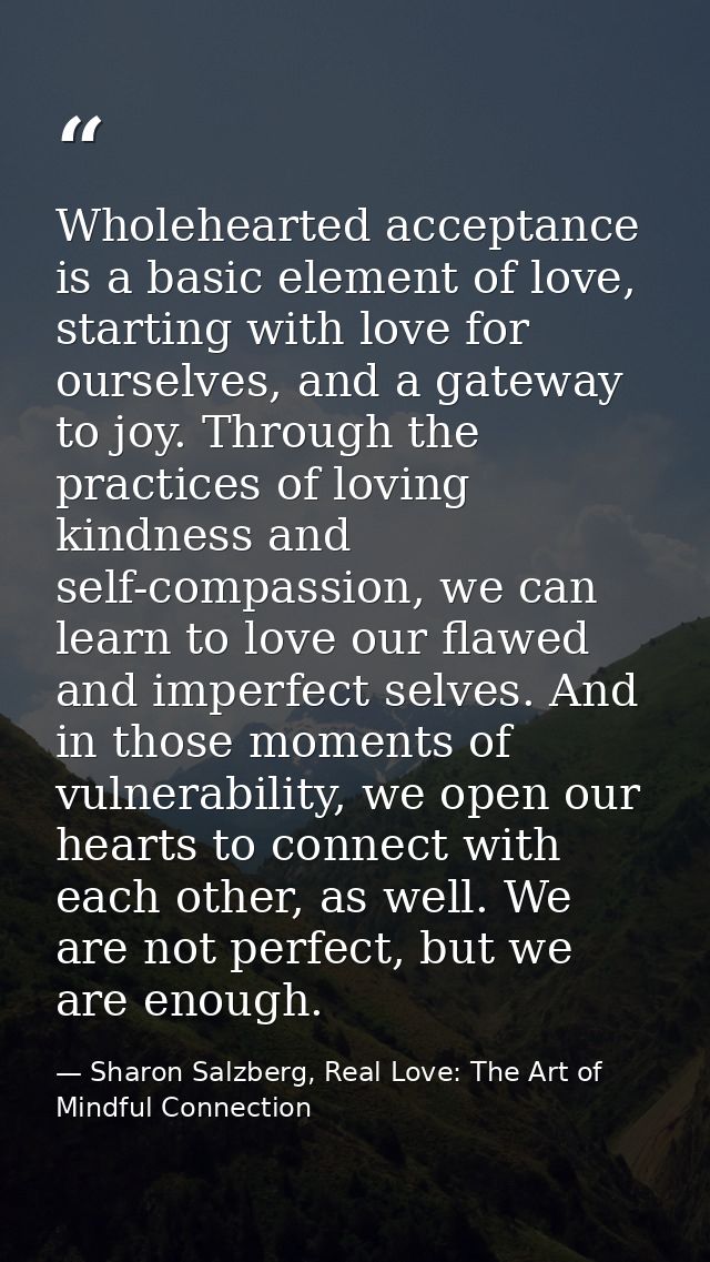 Wholehearted acceptance is a basic element of love, starting with love for ourselves, and a gateway to joy. Through the  — Sharon Salzberg, Real Love: The Art of Mindful Connection