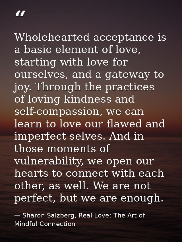 Wholehearted acceptance is a basic element of love, starting with love for ourselves, and a gateway to joy. Through the  — Sharon Salzberg, Real Love: The Art of Mindful Connection