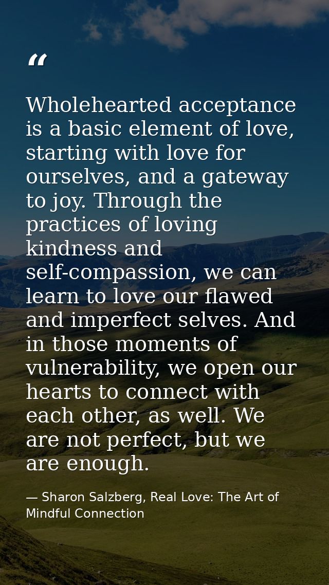 Wholehearted acceptance is a basic element of love, starting with love for ourselves, and a gateway to joy. Through the  — Sharon Salzberg, Real Love: The Art of Mindful Connection