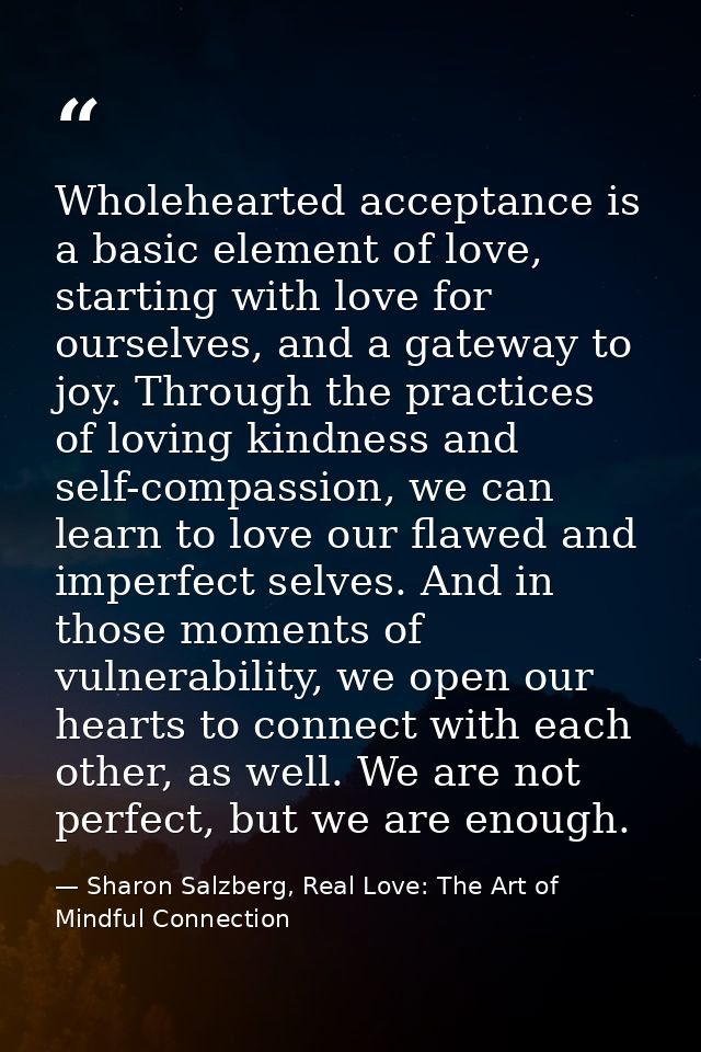 Wholehearted acceptance is a basic element of love, starting with love for ourselves, and a gateway to joy. Through the  — Sharon Salzberg, Real Love: The Art of Mindful Connection