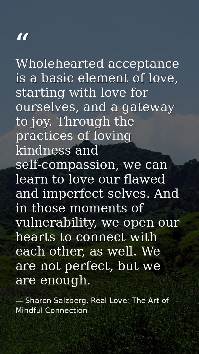 Wholehearted acceptance is a basic element of love, starting with love for ourselves, and a gateway to joy. Through the  — Sharon Salzberg, Real Love: The Art of Mindful Connection
