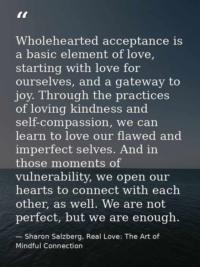 Wholehearted acceptance is a basic element of love, starting with love for ourselves, and a gateway to joy. Through the  — Sharon Salzberg, Real Love: The Art of Mindful Connection