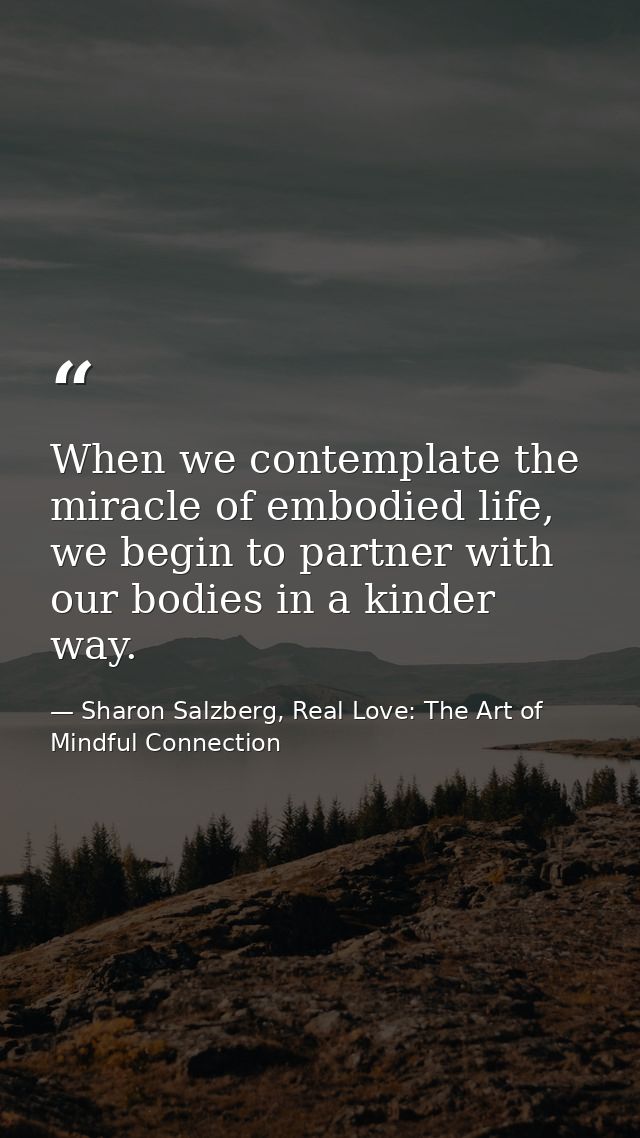 When we contemplate the miracle of embodied life, we begin to partner with our bodies in a kinder way. — Sharon Salzberg, Real Love: The Art of Mindful Connection