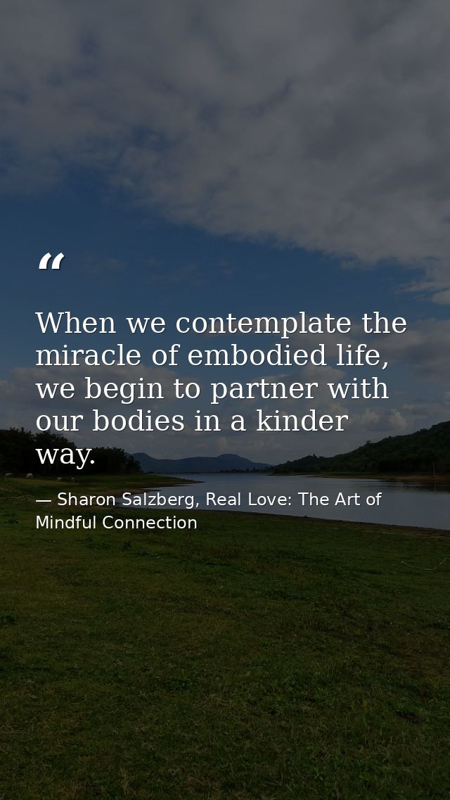 When we contemplate the miracle of embodied life, we begin to partner with our bodies in a kinder way. — Sharon Salzberg, Real Love: The Art of Mindful Connection