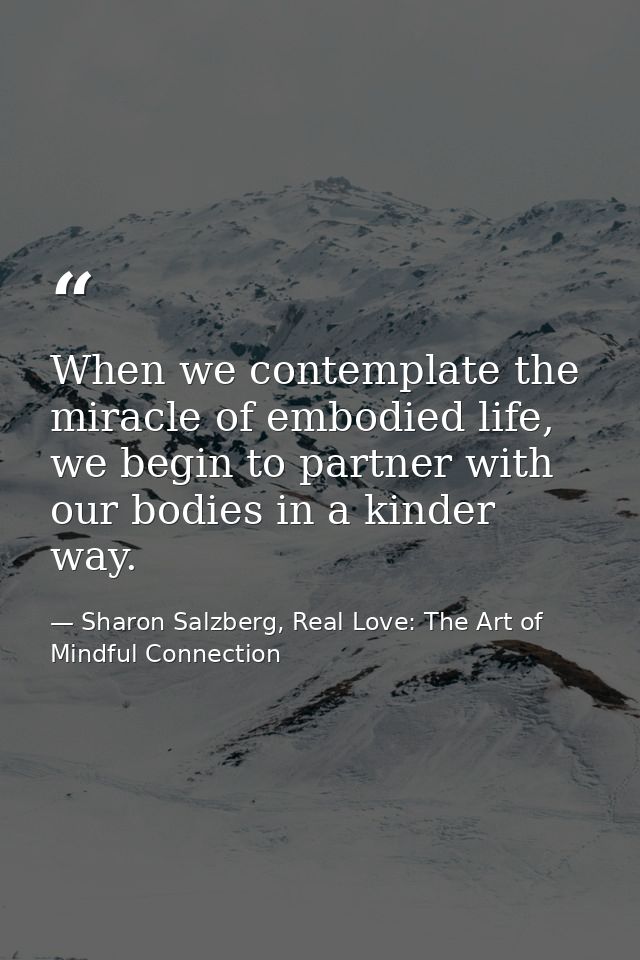 When we contemplate the miracle of embodied life, we begin to partner with our bodies in a kinder way. — Sharon Salzberg, Real Love: The Art of Mindful Connection