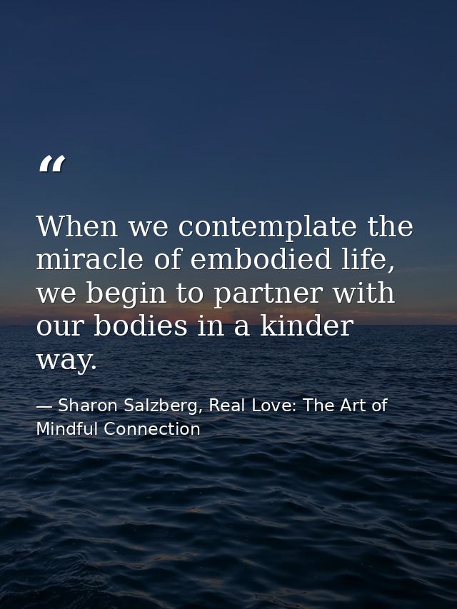 When we contemplate the miracle of embodied life, we begin to partner with our bodies in a kinder way. — Sharon Salzberg, Real Love: The Art of Mindful Connection