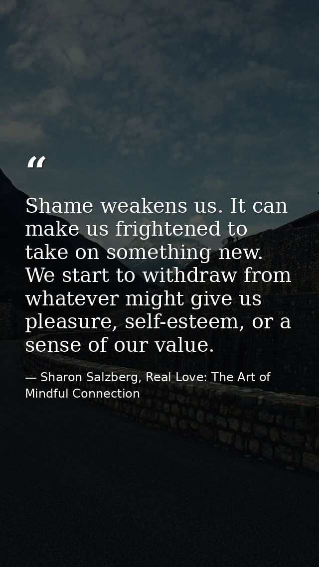 Shame weakens us. It can make us frightened to take on something new. We start to withdraw from whatever might give us p — Sharon Salzberg, Real Love: The Art of Mindful Connection