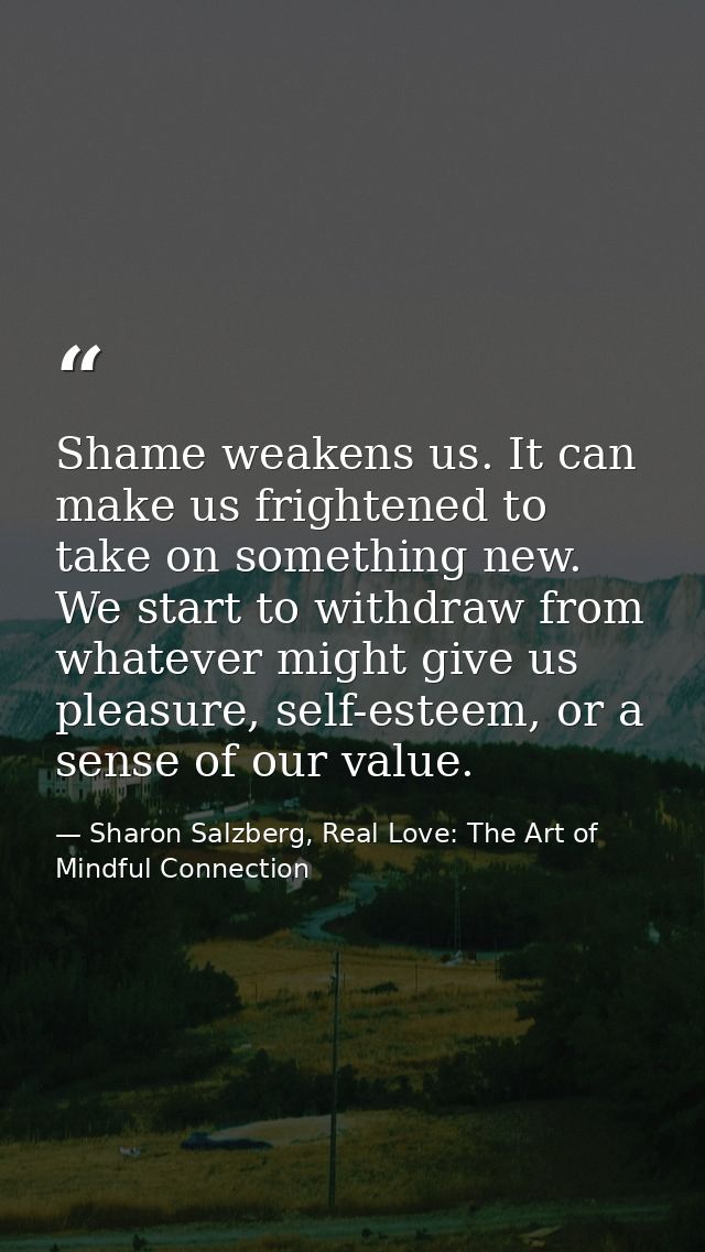 Shame weakens us. It can make us frightened to take on something new. We start to withdraw from whatever might give us p — Sharon Salzberg, Real Love: The Art of Mindful Connection