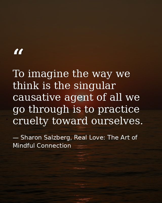 To imagine the way we think is the singular causative agent of all we go through is to practice cruelty toward ourselves — Sharon Salzberg, Real Love: The Art of Mindful Connection