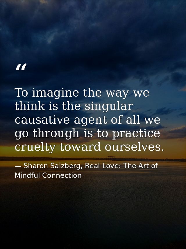 To imagine the way we think is the singular causative agent of all we go through is to practice cruelty toward ourselves — Sharon Salzberg, Real Love: The Art of Mindful Connection