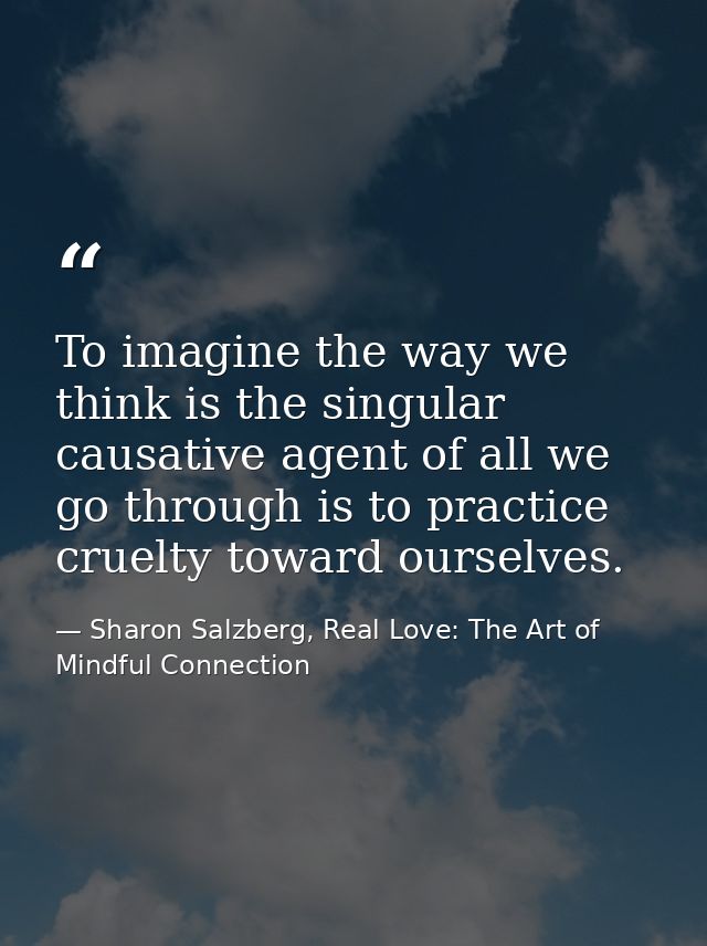 To imagine the way we think is the singular causative agent of all we go through is to practice cruelty toward ourselves — Sharon Salzberg, Real Love: The Art of Mindful Connection