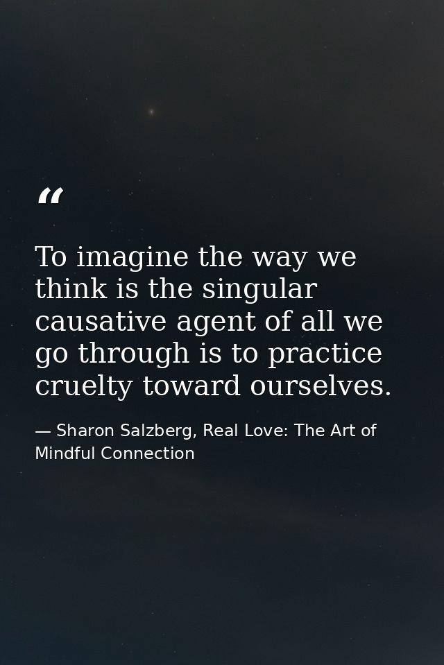 To imagine the way we think is the singular causative agent of all we go through is to practice cruelty toward ourselves — Sharon Salzberg, Real Love: The Art of Mindful Connection
