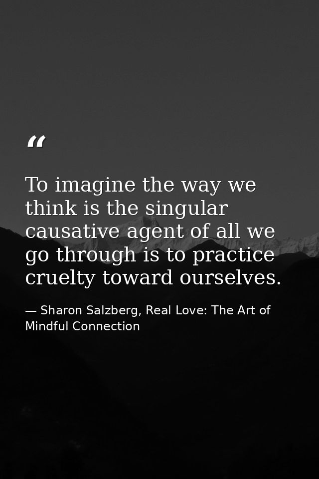 To imagine the way we think is the singular causative agent of all we go through is to practice cruelty toward ourselves — Sharon Salzberg, Real Love: The Art of Mindful Connection