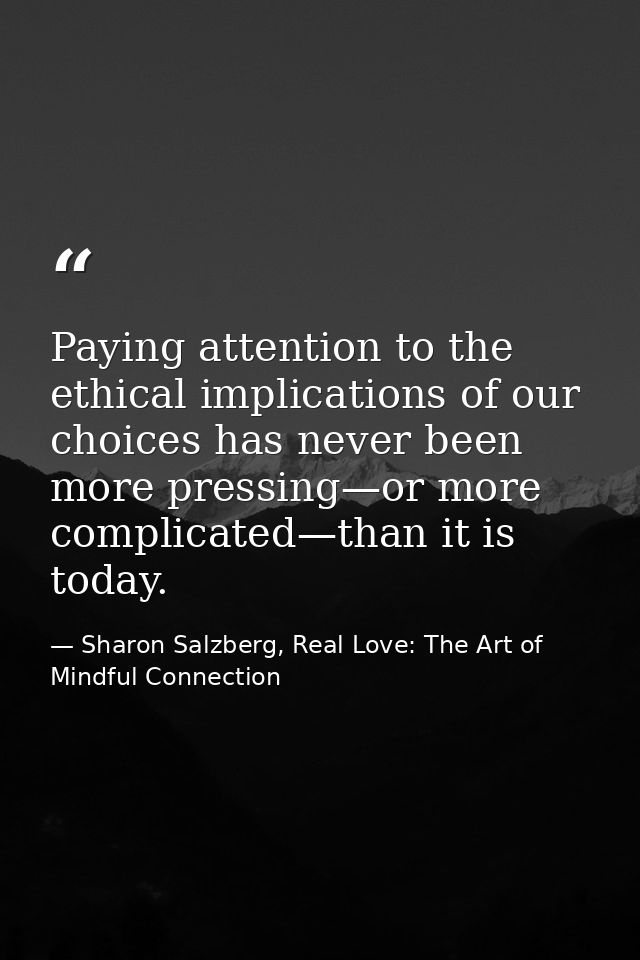 Paying attention to the ethical implications of our choices has never been more pressing—or more complicated—than it is  — Sharon Salzberg, Real Love: The Art of Mindful Connection