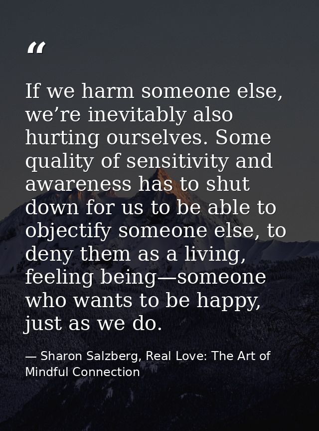If we harm someone else, we’re inevitably also hurting ourselves. Some quality of sensitivity and awareness has to shut  — Sharon Salzberg, Real Love: The Art of Mindful Connection