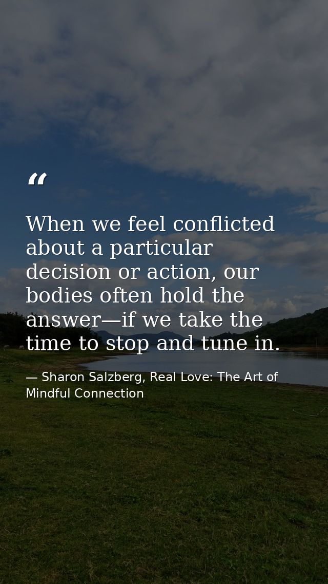 When we feel conflicted about a particular decision or action, our bodies often hold the answer—if we take the time to s — Sharon Salzberg, Real Love: The Art of Mindful Connection
