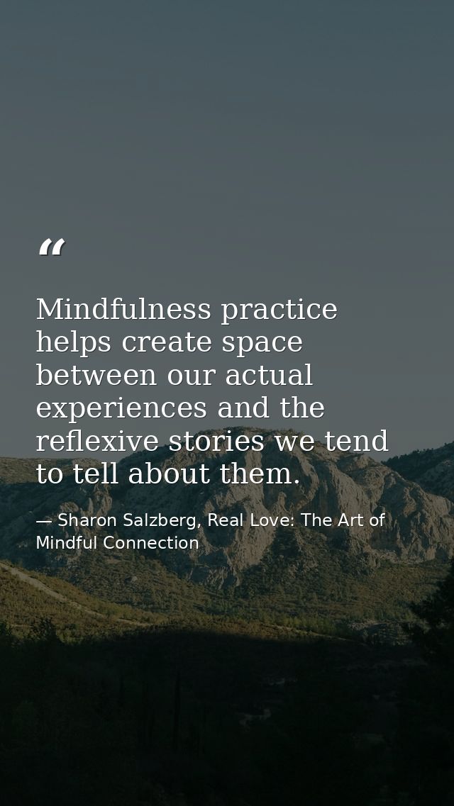 Mindfulness practice helps create space between our actual experiences and the reflexive stories we tend to tell about t — Sharon Salzberg, Real Love: The Art of Mindful Connection