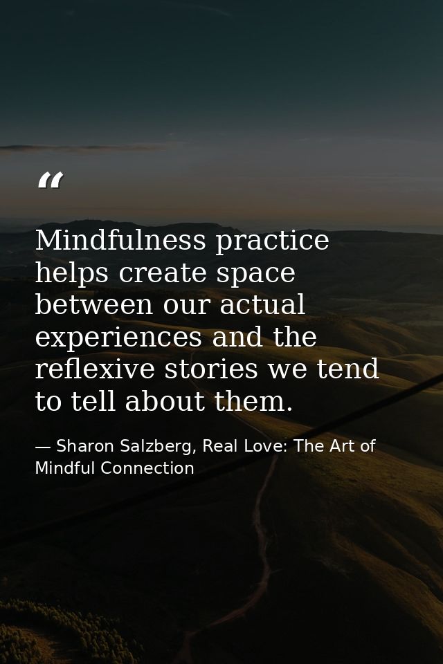 Mindfulness practice helps create space between our actual experiences and the reflexive stories we tend to tell about t — Sharon Salzberg, Real Love: The Art of Mindful Connection