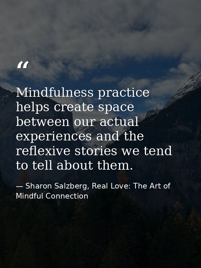 Mindfulness practice helps create space between our actual experiences and the reflexive stories we tend to tell about t — Sharon Salzberg, Real Love: The Art of Mindful Connection