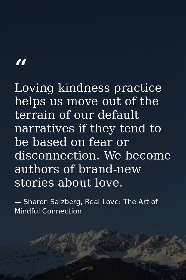 Loving kindness practice helps us move out of the terrain of our default narratives if they tend to be based on fear or  — Sharon Salzberg, Real Love: The Art of Mindful Connection