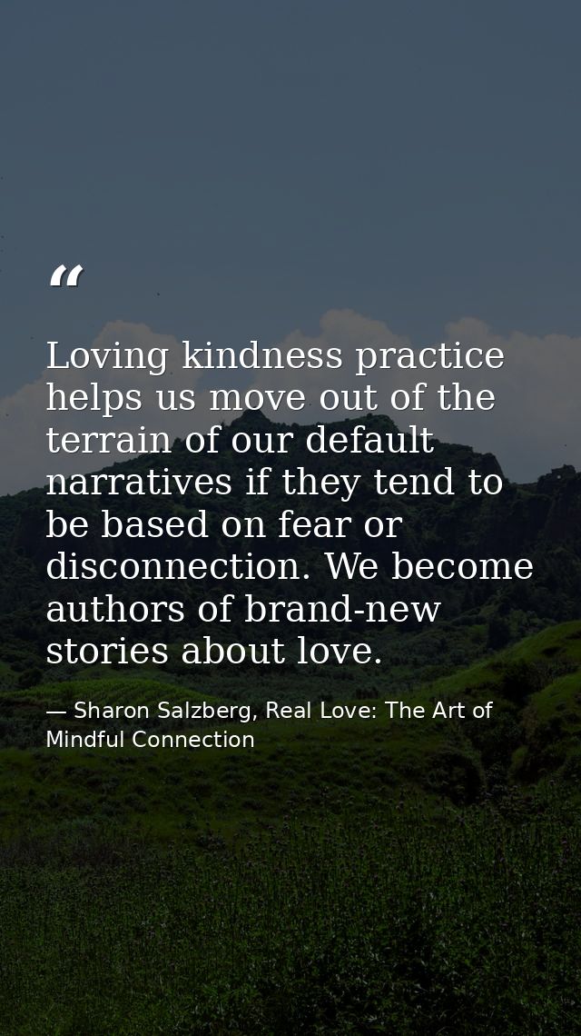 Loving kindness practice helps us move out of the terrain of our default narratives if they tend to be based on fear or  — Sharon Salzberg, Real Love: The Art of Mindful Connection