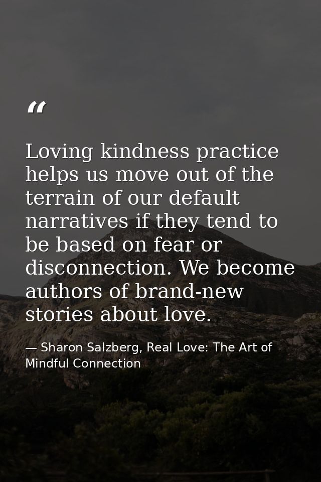 Loving kindness practice helps us move out of the terrain of our default narratives if they tend to be based on fear or  — Sharon Salzberg, Real Love: The Art of Mindful Connection