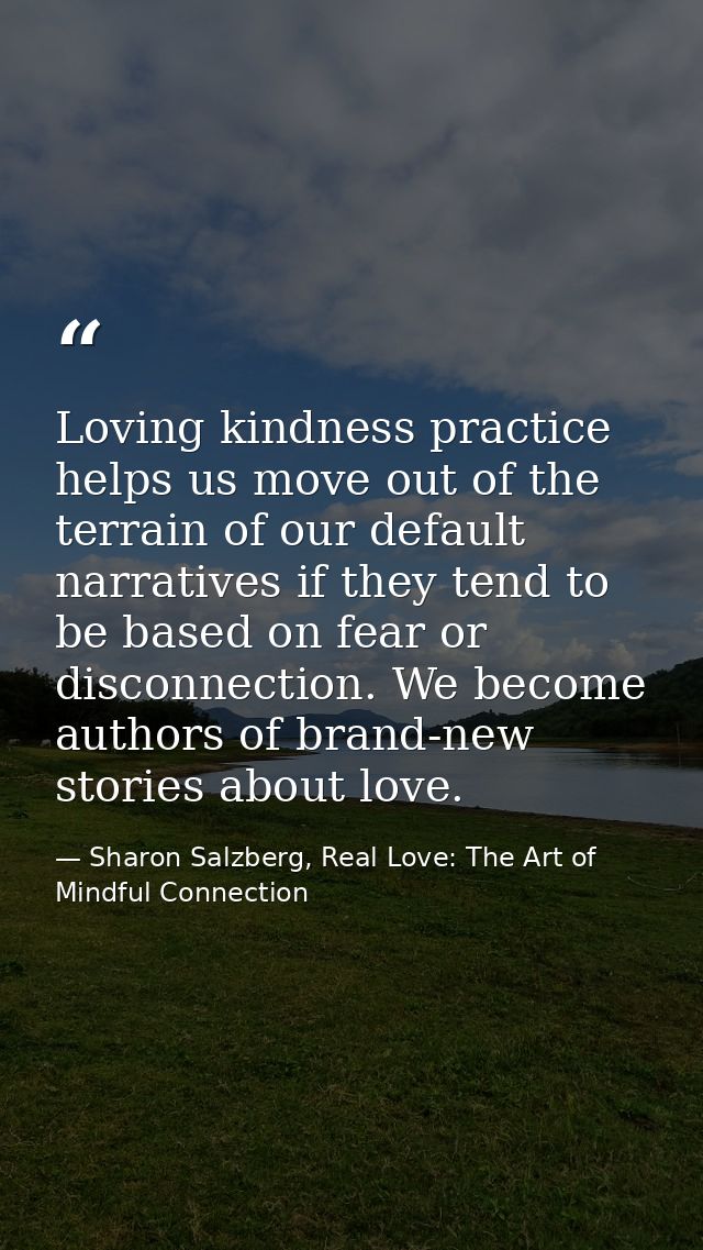 Loving kindness practice helps us move out of the terrain of our default narratives if they tend to be based on fear or  — Sharon Salzberg, Real Love: The Art of Mindful Connection