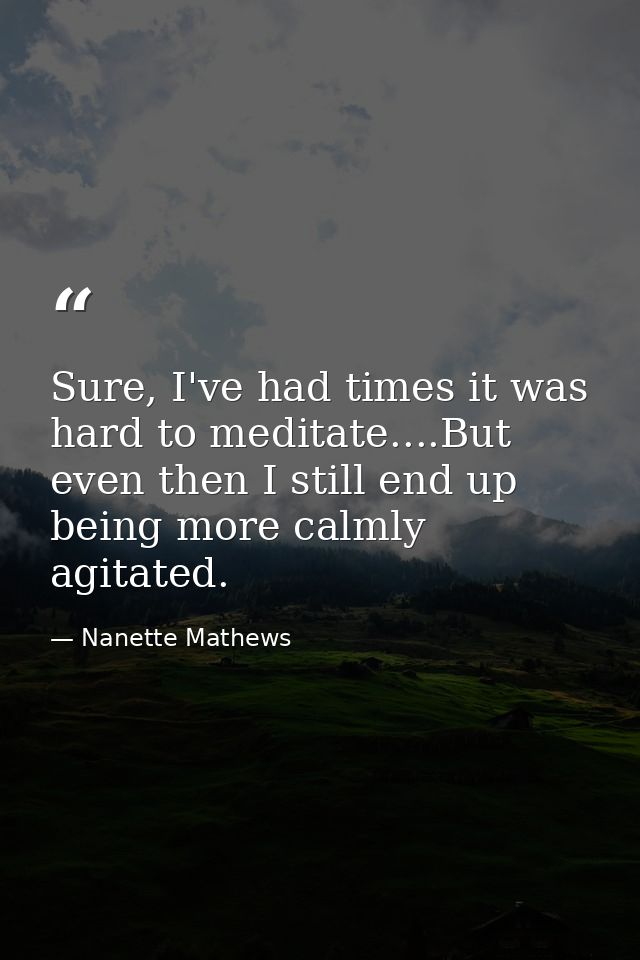 Sure, I've had times it was hard to meditate....But even then I still end up being more calmly agitated. — Nanette Mathews