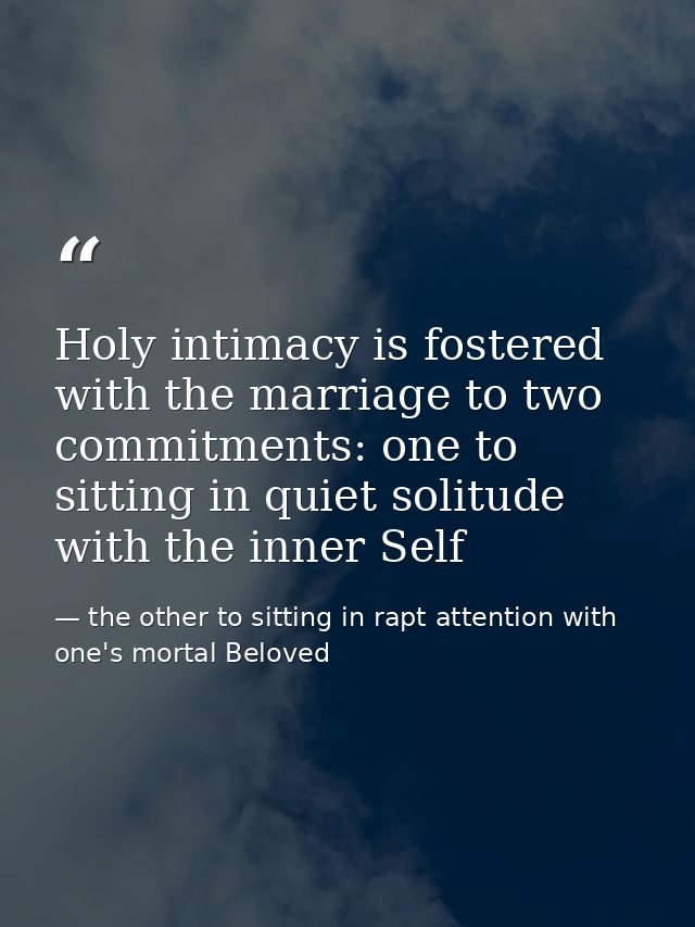 Holy intimacy is fostered with the marriage to two commitments: one to sitting in quiet solitude with the inner Self — the other to sitting in rapt attention with one's mortal Beloved
