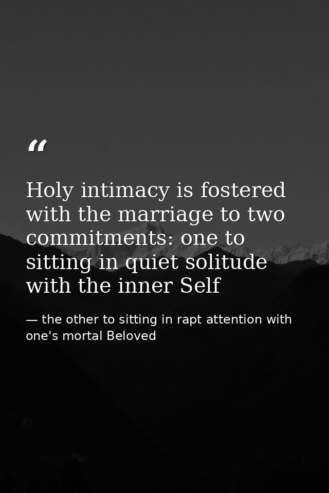 Holy intimacy is fostered with the marriage to two commitments: one to sitting in quiet solitude with the inner Self — the other to sitting in rapt attention with one's mortal Beloved
