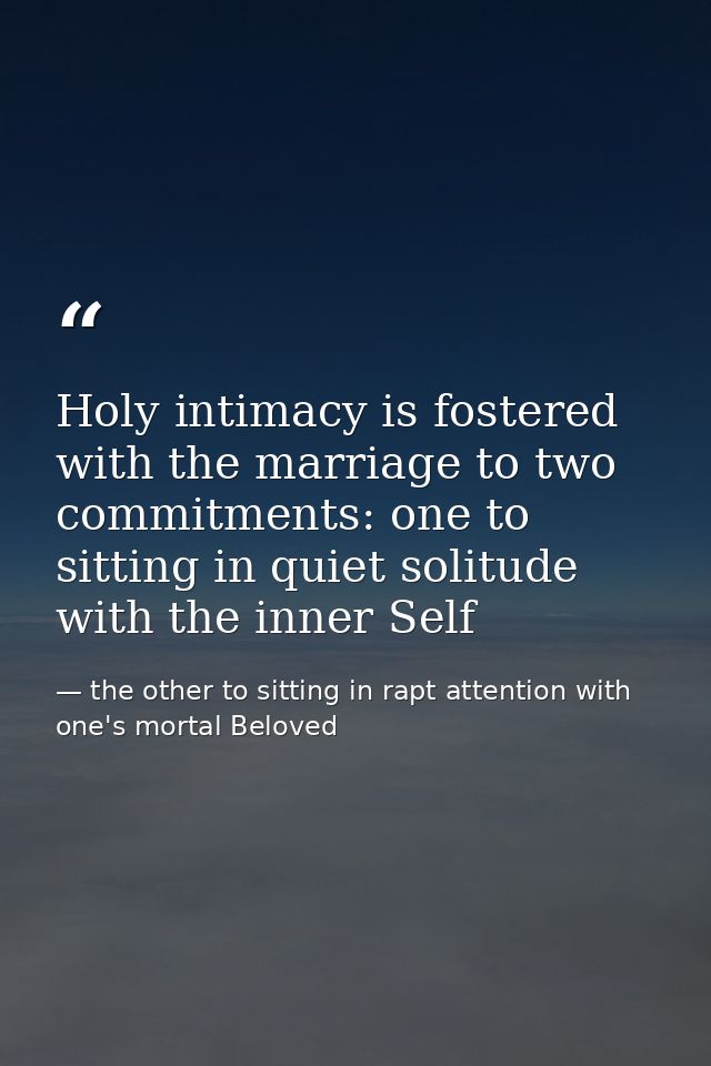 Holy intimacy is fostered with the marriage to two commitments: one to sitting in quiet solitude with the inner Self — the other to sitting in rapt attention with one's mortal Beloved