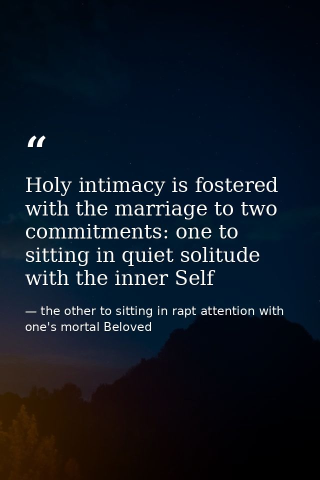 Holy intimacy is fostered with the marriage to two commitments: one to sitting in quiet solitude with the inner Self — the other to sitting in rapt attention with one's mortal Beloved