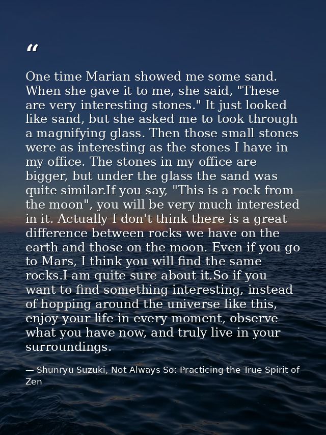 One time Marian showed me some sand. When she gave it to me, she said, "These are very interesting stones." It just look — Shunryu Suzuki, Not Always So: Practicing the True Spirit of Zen