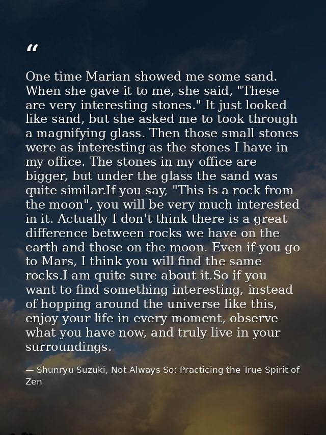 One time Marian showed me some sand. When she gave it to me, she said, "These are very interesting stones." It just look — Shunryu Suzuki, Not Always So: Practicing the True Spirit of Zen