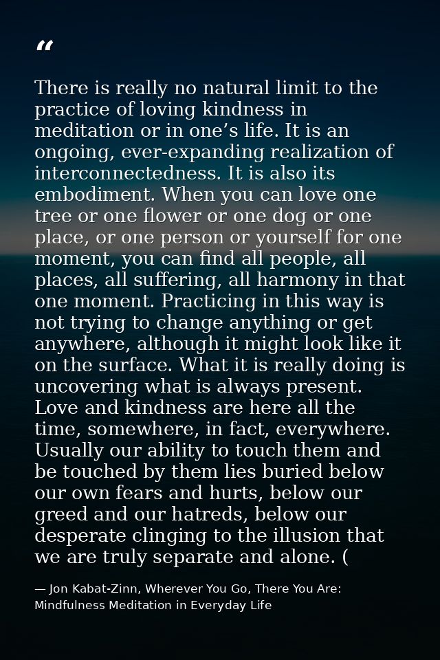 There is really no natural limit to the practice of loving kindness in meditation or in one’s life. It is an ongoing, ev — Jon Kabat-Zinn, Wherever You Go, There You Are: Mindfulness Meditation in Everyday Life