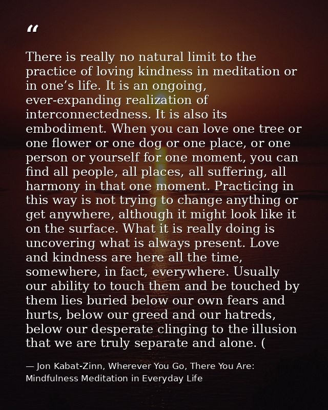 There is really no natural limit to the practice of loving kindness in meditation or in one’s life. It is an ongoing, ev — Jon Kabat-Zinn, Wherever You Go, There You Are: Mindfulness Meditation in Everyday Life