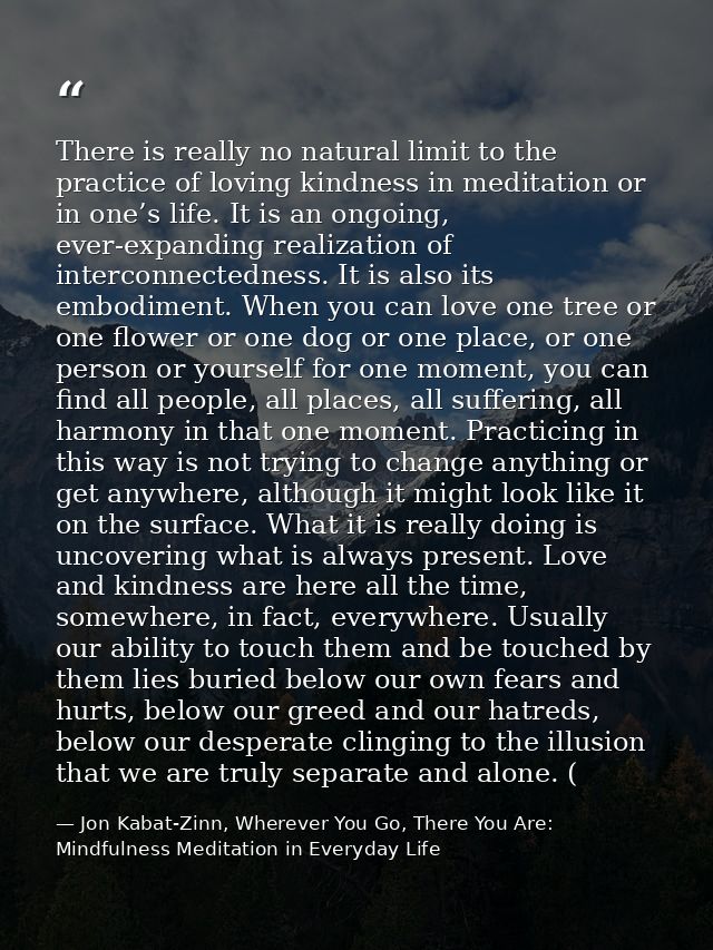 There is really no natural limit to the practice of loving kindness in meditation or in one’s life. It is an ongoing, ev — Jon Kabat-Zinn, Wherever You Go, There You Are: Mindfulness Meditation in Everyday Life