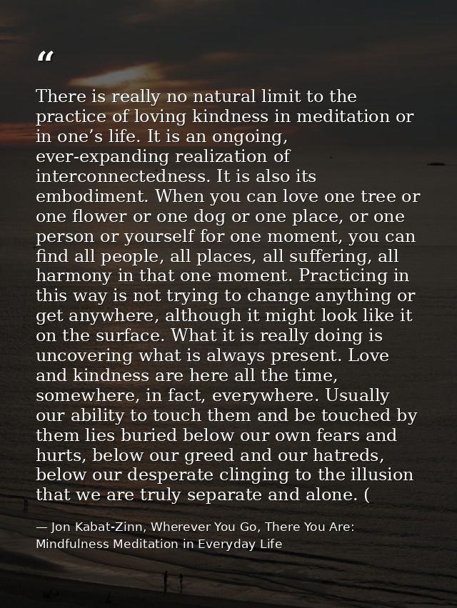 There is really no natural limit to the practice of loving kindness in meditation or in one’s life. It is an ongoing, ev — Jon Kabat-Zinn, Wherever You Go, There You Are: Mindfulness Meditation in Everyday Life